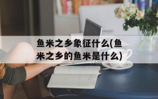 鱼米之乡象征什么(鱼米之乡的鱼米是什么)