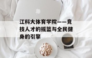 江科大体育学院——竞技人才的摇篮与全民健身的引擎