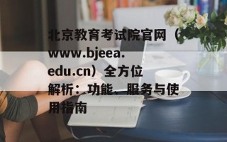 北京教育考试院官网（www.bjeea.edu.cn）全方位解析：功能、服务与使用指南