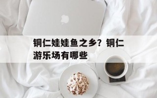 铜仁娃娃鱼之乡？铜仁游乐场有哪些