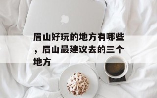 眉山好玩的地方有哪些，眉山最建议去的三个地方