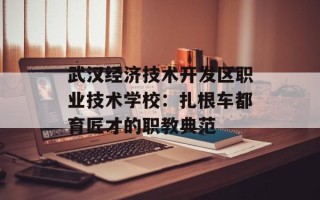 武汉经济技术开发区职业技术学校：扎根车都育匠才的职教典范