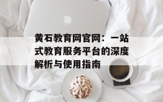 黄石教育网官网：一站式教育服务平台的深度解析与使用指南