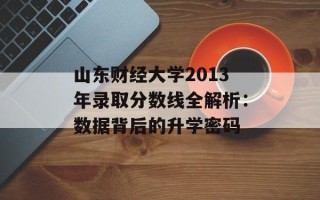 山东财经大学2013年录取分数线全解析：数据背后的升学密码