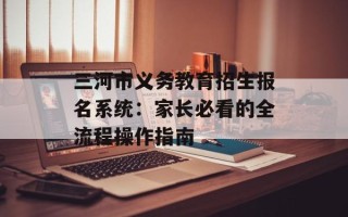 三河市义务教育招生报名系统：家长必看的全流程操作指南