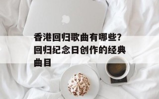 香港回归歌曲有哪些？回归纪念日创作的经典曲目