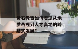 黄石教育如何实现从地质奇观到人才高地的跨越式发展？