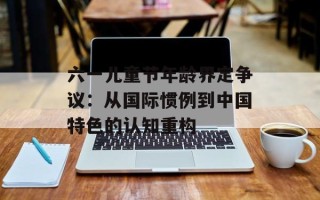 六一儿童节年龄界定争议：从国际惯例到中国特色的认知重构