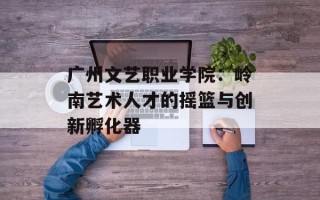 广州文艺职业学院：岭南艺术人才的摇篮与创新孵化器