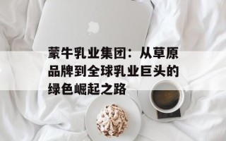蒙牛乳业集团：从草原品牌到全球乳业巨头的绿色崛起之路