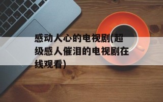 感动人心的电视剧(超级感人催泪的电视剧在线观看)