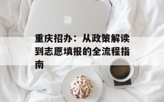 重庆招办：从政策解读到志愿填报的全流程指南