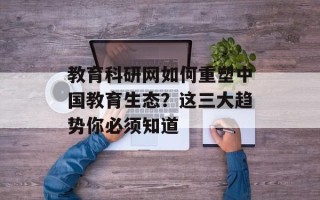 教育科研网如何重塑中国教育生态？这三大趋势你必须知道