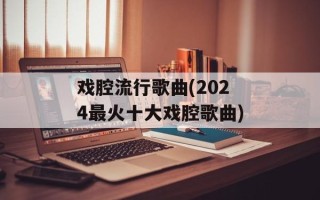 戏腔流行歌曲(2024最火十大戏腔歌曲)
