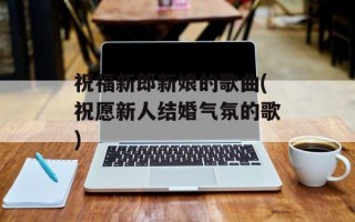 祝福新郎新娘的歌曲(祝愿新人结婚气氛的歌)