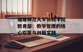 福建师范大学协和学院教务部：教学管理的核心引擎与创新实践