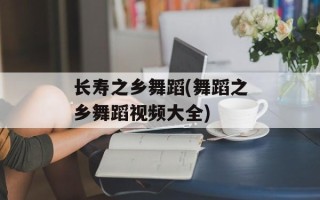 长寿之乡舞蹈(舞蹈之乡舞蹈视频大全)