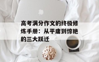 高考满分作文的终极修炼手册：从平庸到惊艳的三大跃迁