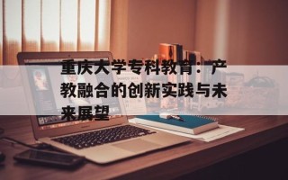 重庆大学专科教育：产教融合的创新实践与未来展望