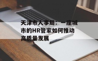 天津市人事局：一座城市的HR管家如何推动高质量发展