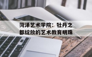 菏泽艺术学院：牡丹之都绽放的艺术教育明珠