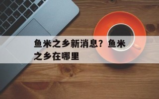 鱼米之乡新消息？鱼米之乡在哪里