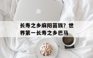 长寿之乡麻阳苗族？世界第一长寿之乡巴马