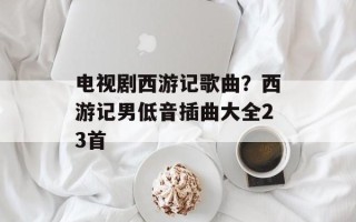 电视剧西游记歌曲？西游记男低音插曲大全23首