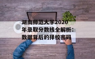湖南师范大学2020年录取分数线全解析：数据背后的择校密码