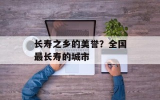 长寿之乡的美誉？全国最长寿的城市