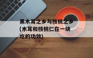 黑木耳之乡与核桃之乡(木耳和核桃仁在一块吃的功效)