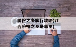 脐橙之乡旅行攻略(江西脐橙之乡是哪里)
