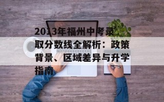 2013年福州中考录取分数线全解析：政策背景、区域差异与升学指南