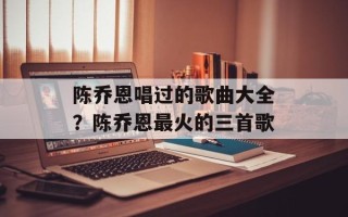 陈乔恩唱过的歌曲大全？陈乔恩最火的三首歌
