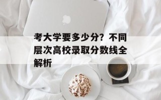 考大学要多少分？不同层次高校录取分数线全解析