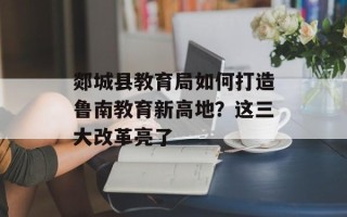 郯城县教育局如何打造鲁南教育新高地？这三大改革亮了