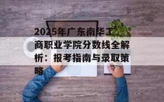 2025年广东南华工商职业学院分数线全解析：报考指南与录取策略