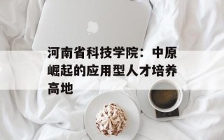 河南省科技学院：中原崛起的应用型人才培养高地