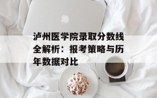 泸州医学院录取分数线全解析：报考策略与历年数据对比