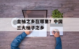 金柚之乡在哪里？中国三大柚子之乡