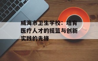 威海市卫生学校：培育医疗人才的摇篮与创新实践的先锋