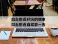 烟台附近好玩的城市 烟台附近自驾游一天
