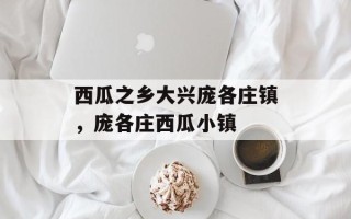 西瓜之乡大兴庞各庄镇，庞各庄西瓜小镇
