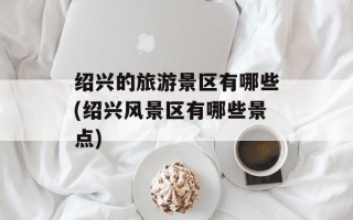 绍兴的旅游景区有哪些(绍兴风景区有哪些景点)