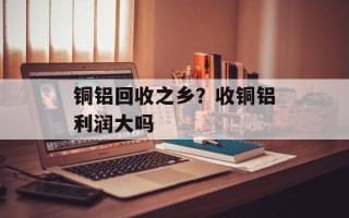 铜铝回收之乡？收铜铝利润大吗