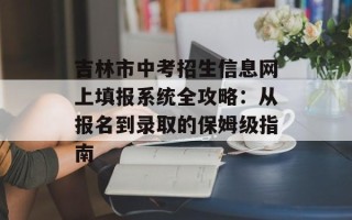 吉林市中考招生信息网上填报系统全攻略：从报名到录取的保姆级指南