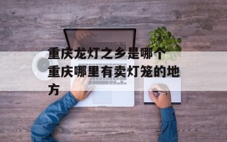 重庆龙灯之乡是哪个 重庆哪里有卖灯笼的地方