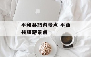 平和县旅游景点 平山县旅游景点