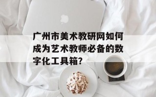 广州市美术教研网如何成为艺术教师必备的数字化工具箱？