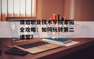 清远职业技术学院素拓全攻略：如何玩转第二课堂？